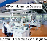 Degussa, Forschungszentrum: Die Degussa sch�tzt die
              Menschen nicht vor der K�rperverletzung durch das
              produzierte Amalgam und stellt die Produktion nicht ein,
              trotz besseren Wissens, bis heute (2008) ganz legal...