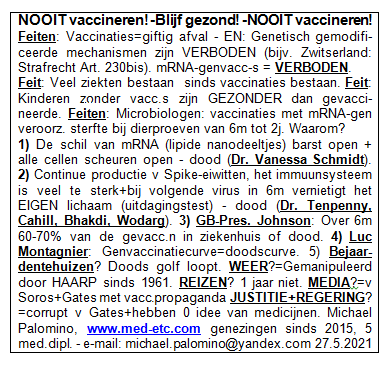 NOOIT
                      vaccineren! - Blijf gezond! - NOOIT vaccineren!
                      Feiten: Vaccinaties=giftig afval - EN: Genetisch
                      gemodificeerde mechanismen zijn VERBODEN (bijv.
                      Zwitserland: Strafrecht Art. 230bis).
                      mRNA-genvaccinaties = VERBODEN. Feit: Veel ziekten
                      bestaan ​​pas sinds de introductie van
                      vaccinaties. Feit: Kinderen zonder vaccinaties
                      zijn GEZONDER dan gevaccineerde. Feiten:
                      Microbiologen zeggen: vaccinaties met mRNA-gen
                      veroorzaakten massale sterfte bij dierproeven van
                      6 maanden tot 2 jaar. Waarom? 1) De schil rond het
                      mRNA (lipide nanodeeltjes) barst open + alle
                      cellen scheuren open - dood (Dr. Vanessa Schmidt).
                      2) Continue productie van Spike-eiwitten gestart,
                      het immuunsysteem is veel te sterk + bij het
                      volgende virus in 6 maanden vernietigt het EIGEN
                      lichaam (uitdagingstest) - dood (Dr. Tenpenny,
                      Cahill, Bhakdi, Wodarg). 3) GB-Pres. Johnson: Over
                      6 maanden zal 60-70% van de gevaccineerden in het
                      ziekenhuis of dood zijn. 4) Luc Montagnier
                      waarschuwde: Genvaccinatiecurve = doodscurve . 5)
                      Bejaardentehuizen? De doods golf loopt. WEER?
                      Wordt sinds 1961 gemanipuleerd door
                      HAARP-antennes. REIZEN? 1 jaar niet reizen. MEDIA?
                      Zijn van Soros + Bill Gates met
                      vaccinatiepropaganda. JUSTITIE + REGERING? Zijn
                      corrupt v. Gates + hebben meestal 0 idee van
                      medicijnen. Michael Palomino, www.med-etc.com
                      genezingen sinds 2015, 5 med. dipl. - e-mail:
                      michael.palomino@yandex.com 27.5.2021