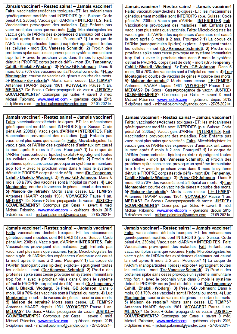 Jamais vacciner! - Restez en bonne sant�! -
                        Jamais vacciner! Faits: vaccinations=d�chets
                        sp�ciaux - ET: les m�canismes g�n�tiquement
                        modifi�s sont interdits (par exemple, Suisse:
                        Code criminel Art. 230bis). Vaccinations
                        gen.mod. d'ARNm = INTERDITES. Fait: Beaucoup de
                        maladies existents seulement depuis qu'il y a
                        des vaccinations. Fait: Les enfants sans
                        vaccinations sont plus sains que vaccin�s.
                        Faits: Les microbiologistes disent: les
                        vaccinations de g�nes de l'ARNm ont caus� la
                        mort compl�te avec les animaux d'exp�riences
                        apr�s 6 mois � 2 ans. Pourquoi? 1) La coque de
                        l'ARNm (nanoparticules lipides) explote + toutes
                        les cellules sont �gratigni�es - mort (Dr.
                        Vanessa Schmidt). 2) Il y a une production
                        continue des prot�ines spike, le syst�me
                        immunitaire est beaucoup trop fort + quand vient
                        le prochain virus dans 6 mois le syst�me d�truit
                        le propre corps (test de d�fi) - mort (Dr.
                        Tenpenny, Cahill, Bhakdi, Wodarg). 3) Pr�s. GB
                        Johnson: Dans 6 mois, 60 � 70% des gens vaccin�s
                        sont � l'h�pital ou morts. 4) Luc Montagnier a
                        averti comme ceci: courbe de vaccins de g�nes =
                        courbe de mort. 5) Maisons de vieillesse? L'onde
                        de mort est en cours . LA M�T�O? A manipul� par
                        des antennes de chevillettes depuis 1961.
                        VOYAGER? Pas voyager par 1 an. M�DIAS? Sont de
                        Soros+Bill Gates avec propagande de vaccination.
                        JUSTICE+GOUVERNEMENTS? Sont corrompus par Gates
                        + ont g�n�ralement 0 id�e de la m�decine.
                        Michael Palomino, www.med-etc.com - gu�risons
                        depuis 2015, 5 dipl�mes med. - e-mail:
                        michael.palomino@yandex.com - 27-05-2021
