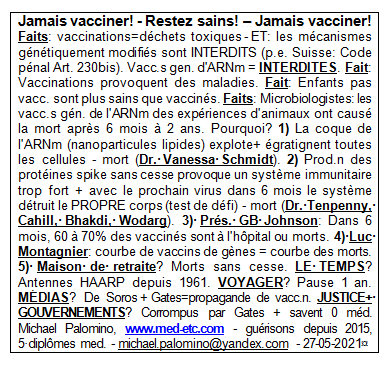Jamais vacciner! - Restez en bonne sant�! -
                      Jamais vacciner! Faits: vaccinations=d�chets
                      sp�ciaux - ET: les m�canismes g�n�tiquement
                      modifi�s sont interdits (par exemple, Suisse: Code
                      criminel Art. 230bis). Vaccinations gen.mod.
                      d'ARNm = INTERDITES. Fait: Beaucoup de maladies
                      existents seulement depuis qu'il y a des
                      vaccinations. Fait: Les enfants sans vaccinations
                      sont plus sains que vaccin�s. Faits: Les
                      microbiologistes disent: les vaccinations de g�nes
                      de l'ARNm ont caus� la mort compl�te avec les
                      animaux d'exp�riences apr�s 6 mois � 2 ans.
                      Pourquoi? 1) La coque de l'ARNm (nanoparticules
                      lipides) explote + toutes les cellules sont
                      �gratigni�es - mort (Dr. Vanessa Schmidt). 2) Il y
                      a une production continue des prot�ines spike, le
                      syst�me immunitaire est beaucoup trop fort + quand
                      vient le prochain virus dans 6 mois le syst�me
                      d�truit le propre corps (test de d�fi) - mort (Dr.
                      Tenpenny, Cahill, Bhakdi, Wodarg). 3) Pr�s. GB
                      Johnson: Dans 6 mois, 60 � 70% des gens vaccin�s
                      sont � l'h�pital ou morts. 4) Luc Montagnier a
                      averti comme ceci: courbe de vaccins de g�nes =
                      courbe de mort. 5) Maisons de vieillesse? L'onde
                      de mort est en cours . LA M�T�O? A manipul� par
                      des antennes de chevillettes depuis 1961. VOYAGER?
                      Pas voyager par 1 an. M�DIAS? Sont de Soros+Bill
                      Gates avec propagande de vaccination.
                      JUSTICE+GOUVERNEMENTS? Sont corrompus par Gates +
                      ont g�n�ralement 0 id�e de la m�decine. Michael
                      Palomino, www.med-etc.com - gu�risons depuis 2015,
                      5 dipl�mes med. - e-mail:
                      michael.palomino@yandex.com - 27-05-2021