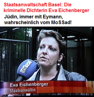 Kriminelle
Staatsanwältin Eva Eichenberger (alias
Morgenthaler), Jüdin, erfindet laufend Delikte,
verweigert die Weiterbildung, ist immer mit
Eymann, wahrscheinlich vom MoSSad! Kriminelle Staatsanwältin Eva Eichenberger
(alias Morgenthaler), Jüdin, erfindet laufend
Delikte, verweigert die Weiterbildung, ist immer
mit Eymann, wahrscheinlich vom MoSSad!