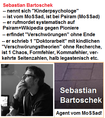 -- Sebastian
Bartoschek ist ein Agent des hochkriminellen
MoSSad, in den MoSSad-Gruppen Wikipedia und
Psiram, er ist halb-legastenisch mit einem Chaos
im Kopf, kindlichen
"Verschwörungstheorien" ohne Recherche,
viele Formfehler, Kommafehler, verkehrte
Seitenzahlen etc. -- Sebastian Bartoschek
ist ein Agent des hochkriminellen MoSSad, in den
MoSSad-Gruppen Wikipedia und Psiram, er ist
halb-legastenisch mit einem Chaos im Kopf,
kindlichen "Verschwörungstheorien" ohne
Recherche, viele Formfehler, Kommafehler,
verkehrte Seitenzahlen etc.