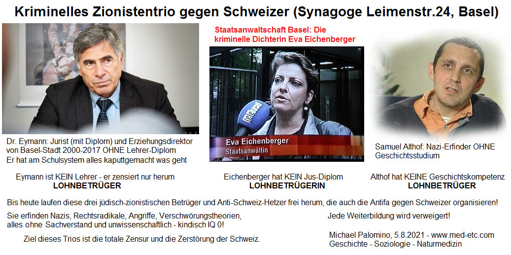 Kriminelles Zionistentrio
                        gegen SchweizerInnen (Zionistenzentrum der
                        Schweiz ist die Zionistensynagoge Leimenstrasse
                        24 in 4051 Basel): Dr. Eymann (Jurist OHNE
                        Lehrer-Lizenz) - LOHNBETR�GER - Eva Eichenberger
                        alias Morgenthaler (Polizistin) - LOHNBETR�GERIN
                        - Samuel Althof (Psychiatriepfleger) -
                        LOHNBETR�GER