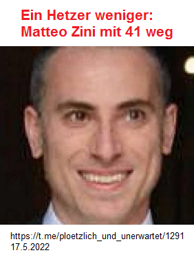 Italien 17.5.2022:
                  Chemiker+Biotechnologe Matteo Zini schimpfte gegen
                  UNgeimpfte - Turbokrebs - tot mit 41: Matteo Zini mit
                  41 gestorben: Die Krankheit kam in nur wenigen Tagen
                  (orig. italiano: Matteo Zini morto a 41 anni: la
                  malattia lo uccide in pochi giorni)