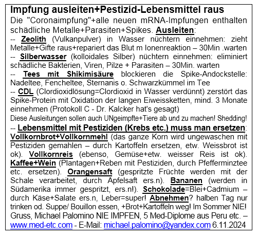 Flyer vom 6.11.2024:
"Coronaimpfung" ausleiten, was geht, und
Pestizid-Nahrungsmittel ersetzen, Schokolade
ersetzen und Abnehmen ohne Medis Flyer vom
6.11.2024: "Coronaimpfung" ausleiten, was
geht, und Pestizid-Nahrungsmittel ersetzen,
Schokolade ersetzen und Abnehmen ohne Medis
