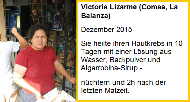 Victoria Lizarme heilte
                  ihren Hautkrebs in 10 Tagen mit einer L�sung aus
                  Wasser, Backpulver und Algarrobina-Sirup - Einnahme:
                  n�chtern und 2 Stunden nach der letzten Mahlzeit