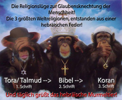 Die 3 Affen entsprechen den 3 Spinner-Religionen:
                  nichts sehen, nichts hren, nichts sagen -
                  Spinner-Judentum, Spinner-Christentum, Spinner-Islam,
                  ist alles von derselben Autorengruppe geschrieben, um
                  die Massen mit Kriegen zu verarschen und zu versklaven
                  - The 3 monkeys correspond to 3 crazy religions: see
                  nothing, hear nothing, say nothing - crazy Jewry,
                  crazy Christianity, crazy Islam, it's all written by
                  the same author group for misleading and enslaving the
                  masses with wars