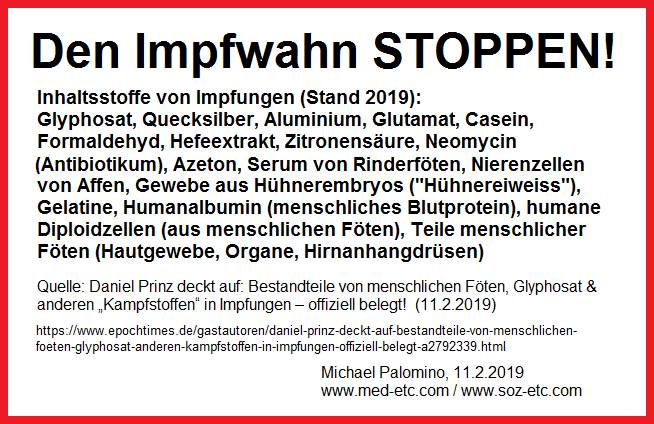 Den
                    Impfwahn stoppen! Inhaltsstoffe von Impfungen (Stand
                    2019): Glyphosat, Quecksilber, Aluminium, glutamat,
                    Casein, Formaldehyd, Hefeextrakt, Zitronens�ure,
                    Neomycin (Antibiotikum), Azeton, Serum von
                    Rinderf�ten, Nierenzellen von Affen, Gewebe aus
                    H�hnerembryos ("H�hnereiweiss"), Gelatine,
                    Humanalbumin (menschliches Blutprotein), humane
                    Diploidzellen (aus menschlichen F�ten), Teile
                    menschlicher F�ten (Hautgewebe, Organe,
                    Hirnanhangdr�sen)