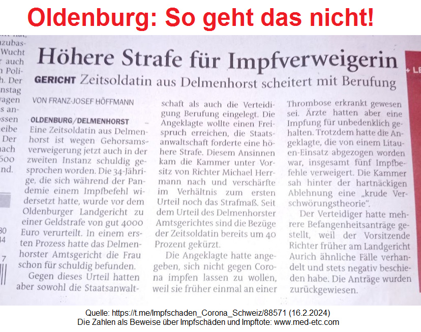 Oldenburg so geht das nicht!
Zeitungsmeldung über Delmenhorst und
Gerichte in Oldenburg: Eine Zeitsoldatin
der Bundeswehr soll eine hohe Geldbusse
bezahlen, weil sie UNgeimpft und gesund
bleiben will - dieser Beschluss ist total
ILLEGAL, weil ein Gericht KEINE
medizinischen Kompetenzen hat Oldenburg so geht das nicht!
Zeitungsmeldung über Delmenhorst und
Gerichte in Oldenburg: Eine Zeitsoldatin
der Bundeswehr soll eine hohe Geldbusse
bezahlen, weil sie UNgeimpft und gesund
bleiben will - dieser Beschluss ist total
ILLEGAL, weil ein Gericht KEINE
medizinischen Kompetenzen hat