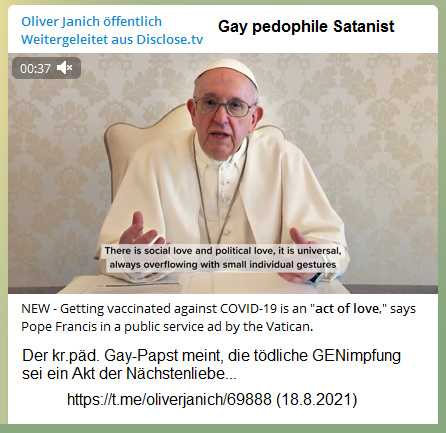 Kr.päd. Gay-Vatikan 18.8.2021: Gay-Papst meint:
Die tödliche GENimpfung soll ein Akt der Nächstenliebe
sein (?!) NEW - Getting vaccinated against COVID-19 is
an "act of love," says Pope Francis in a
public service ad by the Vatican. Kr.päd.
Gay-Vatikan 18.8.2021: Gay-Papst meint: Die tödliche
GENimpfung soll ein Akt der Nächstenliebe sein (?!)
NEW - Getting vaccinated against COVID-19 is an
"act of love," says Pope Francis in a public
service ad by the Vatican.