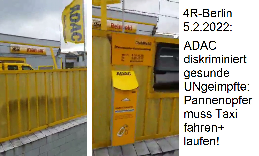 Diskriminierung von UNgeimpften in Berlin beim
ADAC 5.2.2022: Pannenopfer muss Taxi fahren und laufen!
ADAC in Berlin diskriminiert UNgeimpfte ohne Corona-App,
wenn die eine Panne haben! Auftrag wird storniert und
die gesunde, ungeimpfte Kundin muss Taxi fahren und
laufen! Diskriminierung von UNgeimpften in Berlin
beim ADAC 5.2.2022: Pannenopfer muss Taxi fahren und
laufen! ADAC in Berlin diskriminiert UNgeimpfte ohne
Corona-App, wenn die eine Panne haben! Auftrag wird
storniert und die gesunde, ungeimpfte Kundin muss Taxi
fahren und laufen!