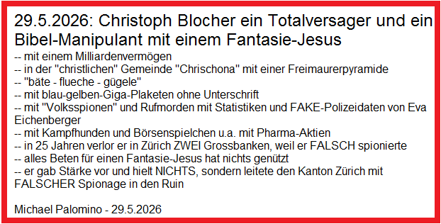29.5.2026: Christoph Blocher ein Totalversager
und ein Bibel-Manipulant mit einem Fantasie-Jesus -- mit
einem Milliardenvermögen -- in der
"christlichen" Gemeinde "Chrischona"
mit einer Freimaurerpyramide -- "bäte - flueche -
gügele" -- mit blau-gelben-Giga-Plaketen ohne
Unterschrift -- mit "Volksspionen" und
Rufmorden mit Statistiken und FAKE-Polizeidaten von Eva
Eichenberger -- mit Kampfhunden und Börsenspielchen u.a.
mit Pharma-Aktien -- in 25 Jahren verlor er in Zürich
ZWEI Grossbanken, weil er FALSCH spionierte -- alles
Beten für einen Fantasie-Jesus hat nichts genützt -- er
gab Stärke vor und hielt NICHTS, sondern leitete den
Kanton Zürich mit FALSCHER Spionage in den Ruin 29.5.2026: Christoph Blocher ein Totalversager und
ein Bibel-Manipulant mit einem Fantasie-Jesus -- mit
einem Milliardenvermögen -- in der
"christlichen" Gemeinde "Chrischona"
mit einer Freimaurerpyramide -- "bäte - flueche -
gügele" -- mit blau-gelben-Giga-Plaketen ohne
Unterschrift -- mit "Volksspionen" und
Rufmorden mit Statistiken und FAKE-Polizeidaten von Eva
Eichenberger -- mit Kampfhunden und Börsenspielchen u.a.
mit Pharma-Aktien -- in 25 Jahren verlor er in Zürich
ZWEI Grossbanken, weil er FALSCH spionierte -- alles
Beten für einen Fantasie-Jesus hat nichts genützt -- er
gab Stärke vor und hielt NICHTS, sondern leitete den
Kanton Zürich mit FALSCHER Spionage in den Ruin